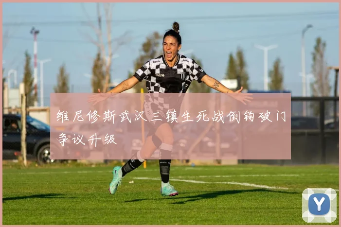 维尼修斯武汉三镇生死战倒钩破门争议升级