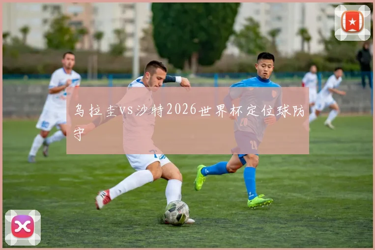 乌拉圭vs沙特2026世界杯定位球防守