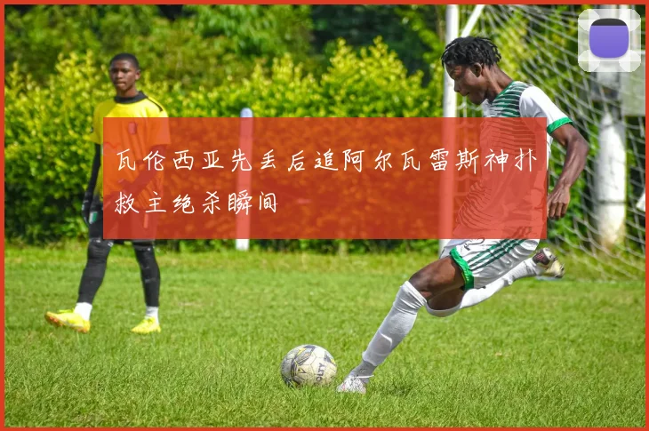 瓦伦西亚先丢后追阿尔瓦雷斯神扑救主绝杀瞬间