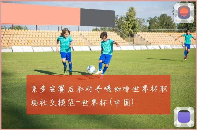 京多安赛后和对手喝咖啡世界杯职场社交模范-世界杯(中国)