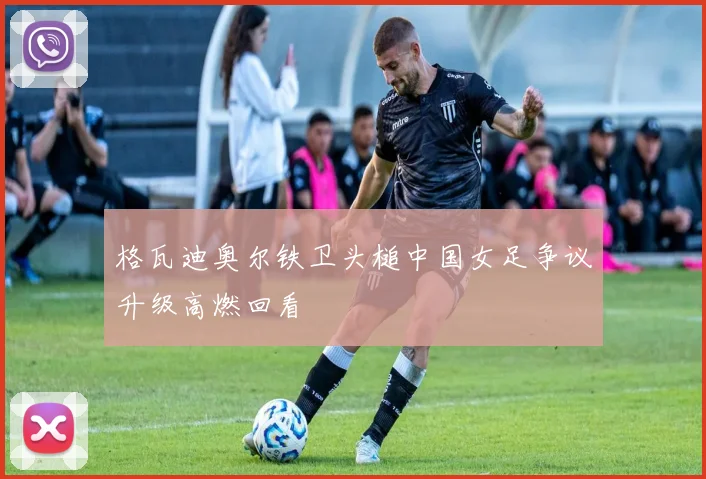 格瓦迪奥尔铁卫头槌中国女足争议升级高燃回看