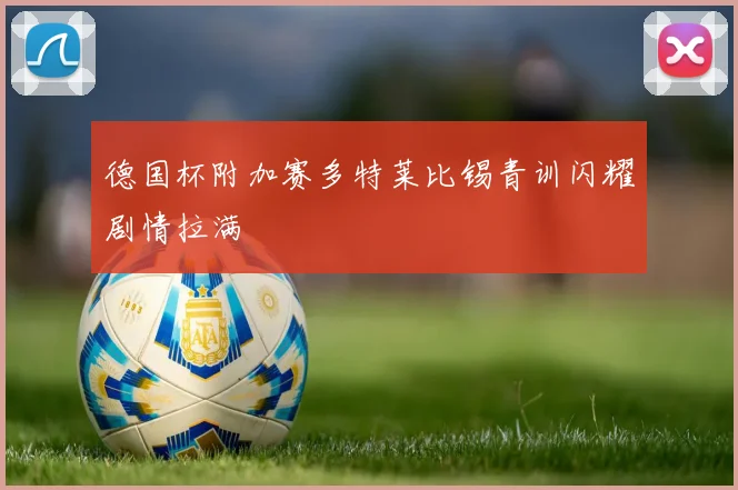 德国杯附加赛多特莱比锡青训闪耀剧情拉满