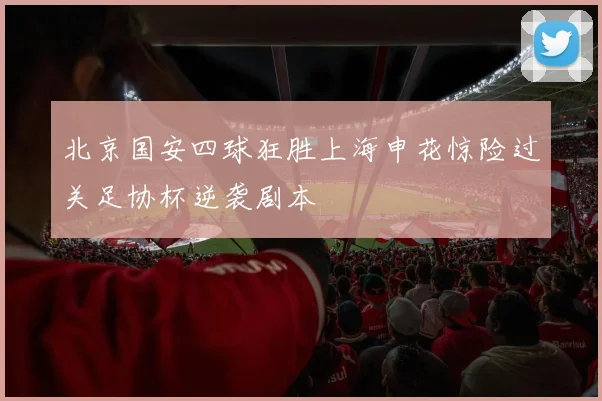 北京国安四球狂胜上海申花惊险过关足协杯逆袭剧本