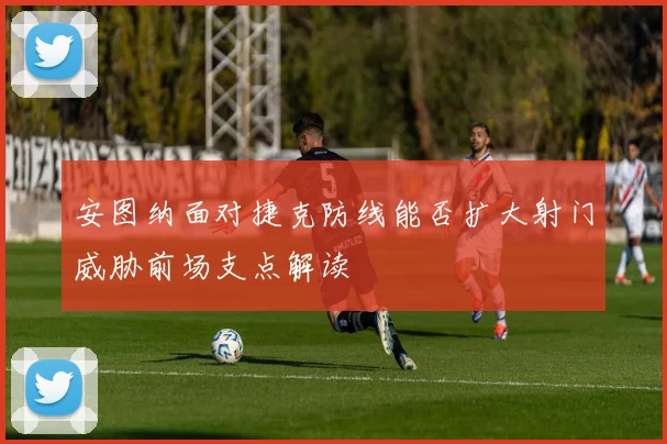 安图纳面对捷克防线能否扩大射门威胁前场支点解读