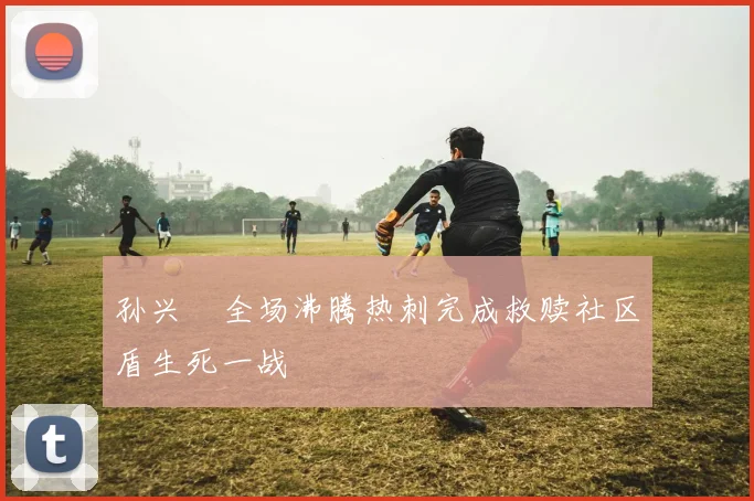 孙兴慜全场沸腾热刺完成救赎社区盾生死一战