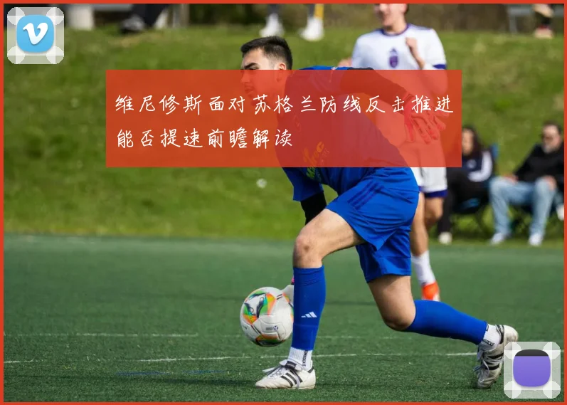 维尼修斯面对苏格兰防线反击推进能否提速前瞻解读