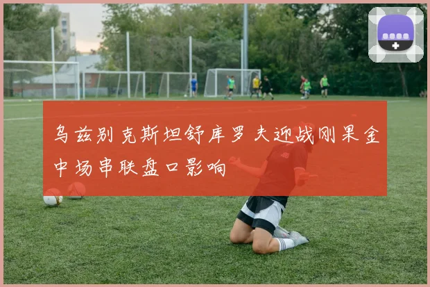 乌兹别克斯坦舒库罗夫迎战刚果金中场串联盘口影响