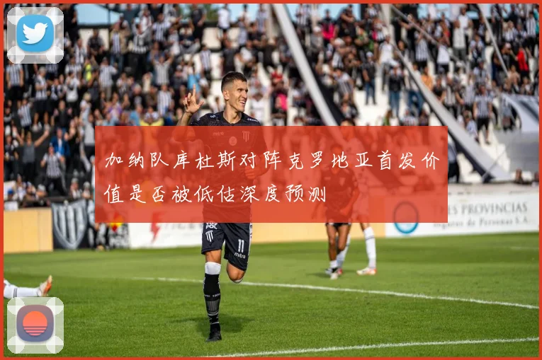 加纳队库杜斯对阵克罗地亚首发价值是否被低估深度预测