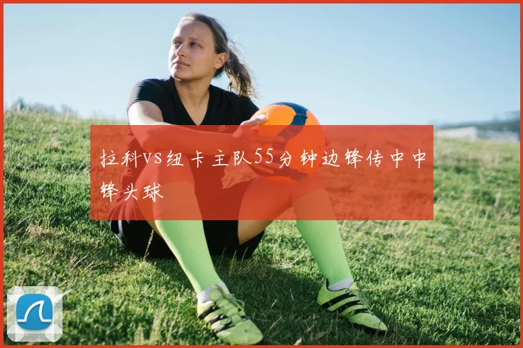 拉科vs纽卡主队55分钟边锋传中中锋头球