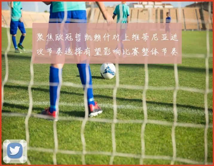 聚焦欧冠哲凯赖什对上维蒂尼亚进攻节奏选择有望影响比赛整体节奏