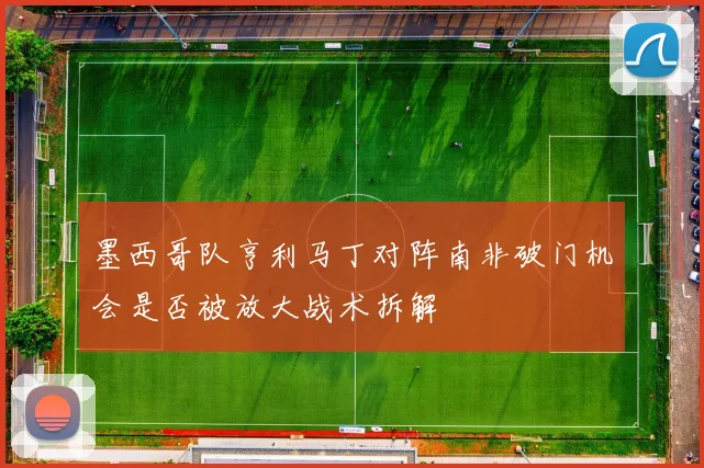 墨西哥队亨利马丁对阵南非破门机会是否被放大战术拆解