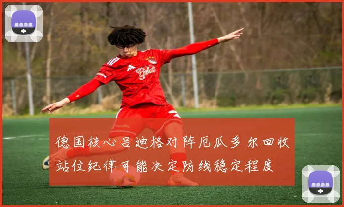德国核心吕迪格对阵厄瓜多尔回收站位纪律可能决定防线稳定程度