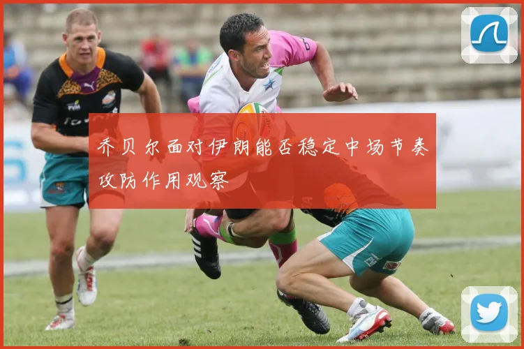 乔贝尔面对伊朗能否稳定中场节奏攻防作用观察