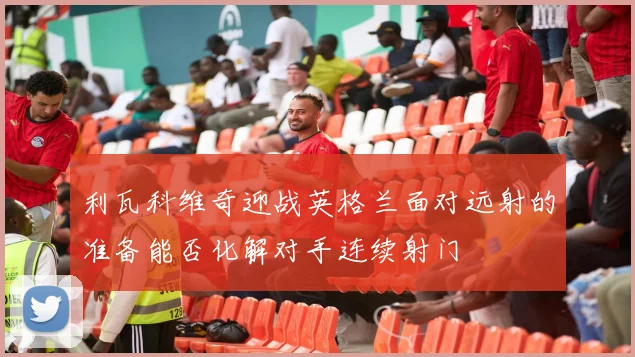 利瓦科维奇迎战英格兰面对远射的准备能否化解对手连续射门