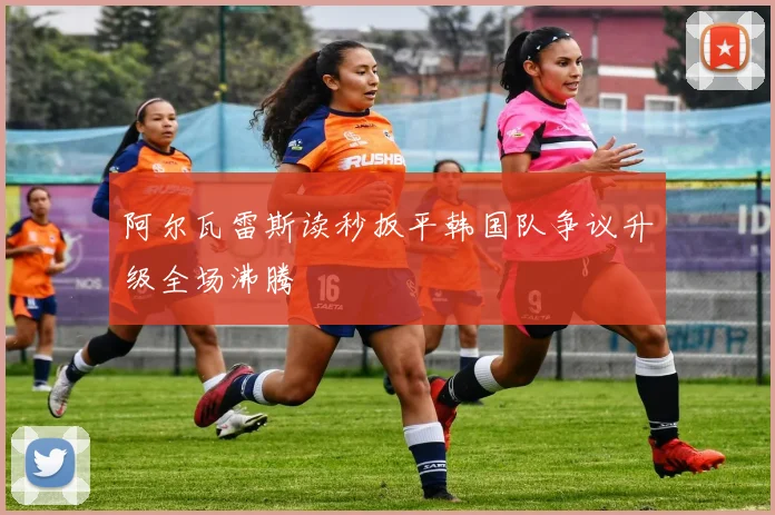 阿尔瓦雷斯读秒扳平韩国队争议升级全场沸腾