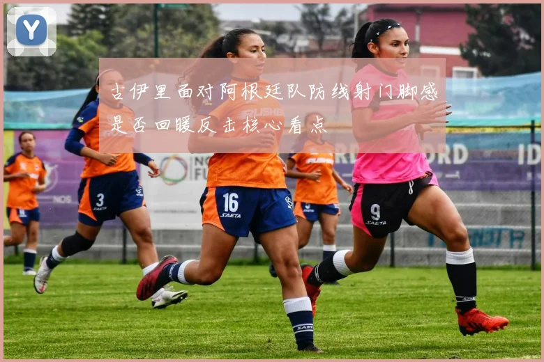 古伊里面对阿根廷队防线射门脚感是否回暖反击核心看点