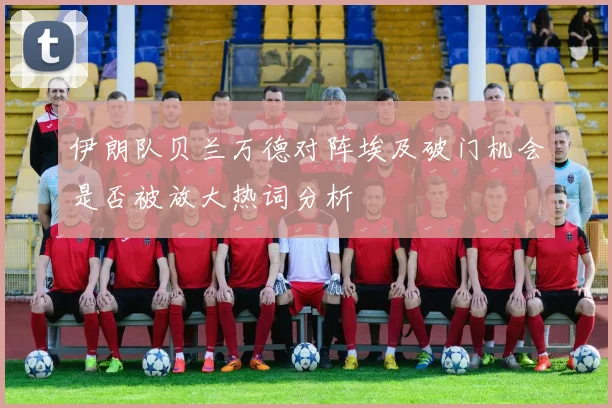 伊朗队贝兰万德对阵埃及破门机会是否被放大热词分析