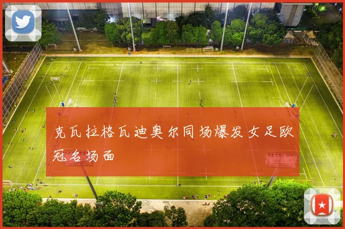 克瓦拉格瓦迪奥尔同场爆发女足欧冠名场面